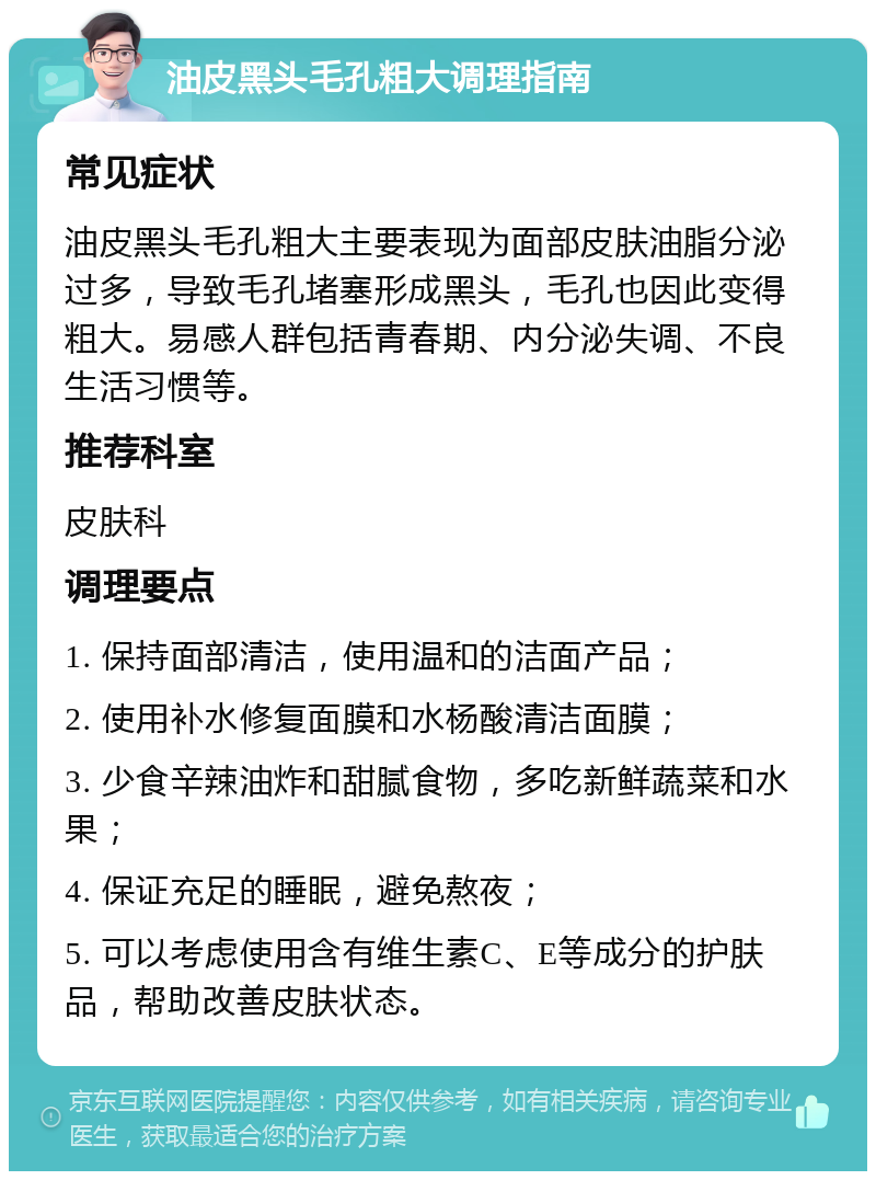 油皮黑头毛孔粗大调理指南 常见症状 油皮黑头毛孔粗大主要表现为面部皮肤油脂分泌过多，导致毛孔堵塞形成黑头，毛孔也因此变得粗大。易感人群包括青春期、内分泌失调、不良生活习惯等。 推荐科室 皮肤科 调理要点 1. 保持面部清洁，使用温和的洁面产品； 2. 使用补水修复面膜和水杨酸清洁面膜； 3. 少食辛辣油炸和甜腻食物，多吃新鲜蔬菜和水果； 4. 保证充足的睡眠，避免熬夜； 5. 可以考虑使用含有维生素C、E等成分的护肤品，帮助改善皮肤状态。