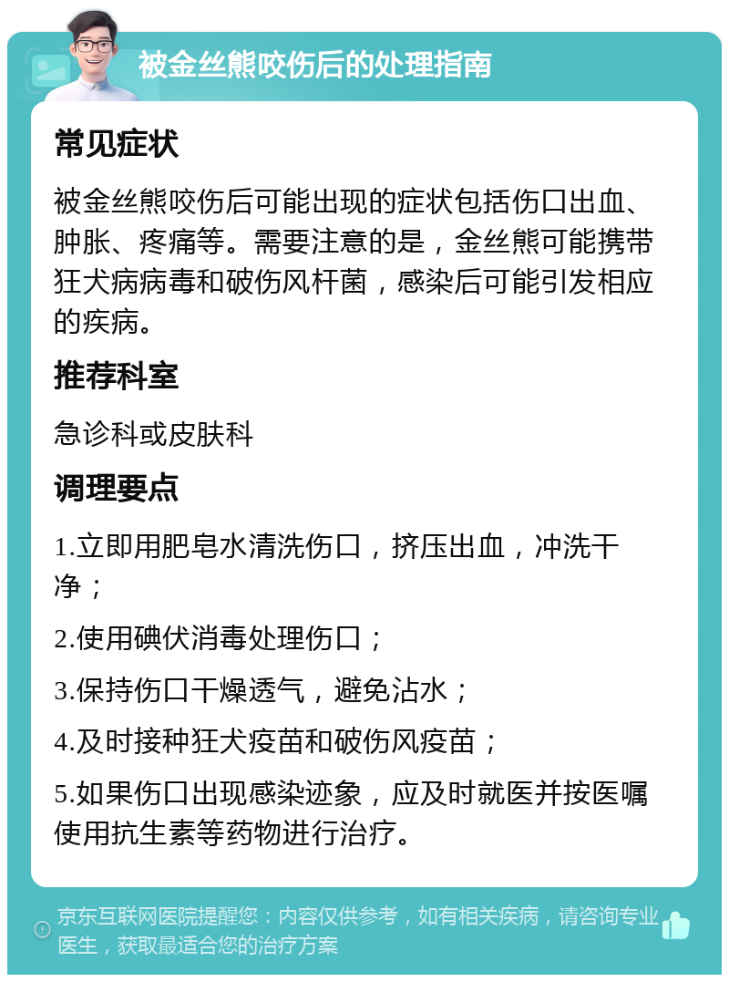 被金丝熊咬伤后的处理指南 常见症状 被金丝熊咬伤后可能出现的症状包括伤口出血、肿胀、疼痛等。需要注意的是，金丝熊可能携带狂犬病病毒和破伤风杆菌，感染后可能引发相应的疾病。 推荐科室 急诊科或皮肤科 调理要点 1.立即用肥皂水清洗伤口，挤压出血，冲洗干净； 2.使用碘伏消毒处理伤口； 3.保持伤口干燥透气，避免沾水； 4.及时接种狂犬疫苗和破伤风疫苗； 5.如果伤口出现感染迹象，应及时就医并按医嘱使用抗生素等药物进行治疗。