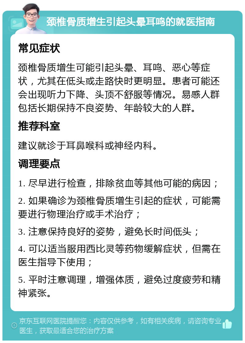 颈椎骨质增生引起头晕耳鸣的就医指南 常见症状 颈椎骨质增生可能引起头晕、耳鸣、恶心等症状，尤其在低头或走路快时更明显。患者可能还会出现听力下降、头顶不舒服等情况。易感人群包括长期保持不良姿势、年龄较大的人群。 推荐科室 建议就诊于耳鼻喉科或神经内科。 调理要点 1. 尽早进行检查，排除贫血等其他可能的病因； 2. 如果确诊为颈椎骨质增生引起的症状，可能需要进行物理治疗或手术治疗； 3. 注意保持良好的姿势，避免长时间低头； 4. 可以适当服用西比灵等药物缓解症状，但需在医生指导下使用； 5. 平时注意调理，增强体质，避免过度疲劳和精神紧张。