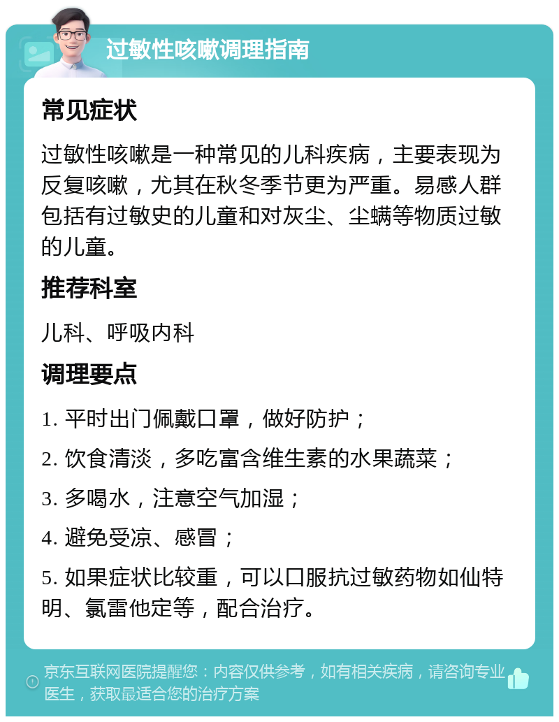 过敏性咳嗽调理指南 常见症状 过敏性咳嗽是一种常见的儿科疾病，主要表现为反复咳嗽，尤其在秋冬季节更为严重。易感人群包括有过敏史的儿童和对灰尘、尘螨等物质过敏的儿童。 推荐科室 儿科、呼吸内科 调理要点 1. 平时出门佩戴口罩，做好防护； 2. 饮食清淡，多吃富含维生素的水果蔬菜； 3. 多喝水，注意空气加湿； 4. 避免受凉、感冒； 5. 如果症状比较重，可以口服抗过敏药物如仙特明、氯雷他定等，配合治疗。