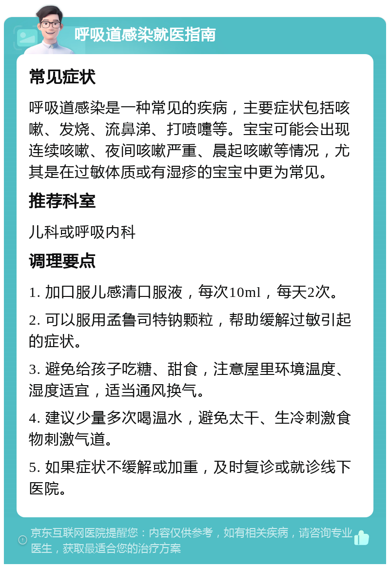 呼吸道感染就医指南 常见症状 呼吸道感染是一种常见的疾病，主要症状包括咳嗽、发烧、流鼻涕、打喷嚏等。宝宝可能会出现连续咳嗽、夜间咳嗽严重、晨起咳嗽等情况，尤其是在过敏体质或有湿疹的宝宝中更为常见。 推荐科室 儿科或呼吸内科 调理要点 1. 加口服儿感清口服液，每次10ml，每天2次。 2. 可以服用孟鲁司特钠颗粒，帮助缓解过敏引起的症状。 3. 避免给孩子吃糖、甜食，注意屋里环境温度、湿度适宜，适当通风换气。 4. 建议少量多次喝温水，避免太干、生冷刺激食物刺激气道。 5. 如果症状不缓解或加重，及时复诊或就诊线下医院。