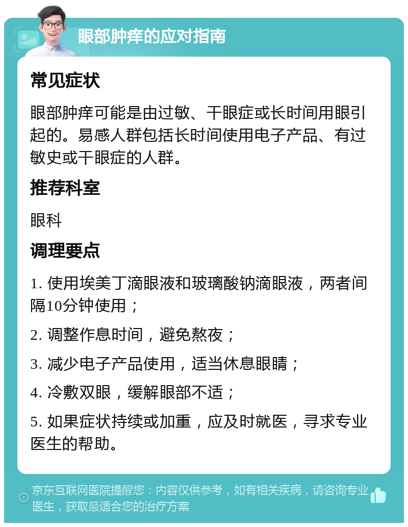 眼部肿痒的应对指南 常见症状 眼部肿痒可能是由过敏、干眼症或长时间用眼引起的。易感人群包括长时间使用电子产品、有过敏史或干眼症的人群。 推荐科室 眼科 调理要点 1. 使用埃美丁滴眼液和玻璃酸钠滴眼液，两者间隔10分钟使用； 2. 调整作息时间，避免熬夜； 3. 减少电子产品使用，适当休息眼睛； 4. 冷敷双眼，缓解眼部不适； 5. 如果症状持续或加重，应及时就医，寻求专业医生的帮助。