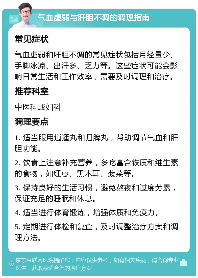 气血虚弱与肝胆不调的调理指南 常见症状 气血虚弱和肝胆不调的常见症状包括月经量少、手脚冰凉、出汗多、乏力等。这些症状可能会影响日常生活和工作效率，需要及时调理和治疗。 推荐科室 中医科或妇科 调理要点 1. 适当服用逍遥丸和归脾丸，帮助调节气血和肝胆功能。 2. 饮食上注意补充营养，多吃富含铁质和维生素的食物，如红枣、黑木耳、菠菜等。 3. 保持良好的生活习惯，避免熬夜和过度劳累，保证充足的睡眠和休息。 4. 适当进行体育锻炼，增强体质和免疫力。 5. 定期进行体检和复查，及时调整治疗方案和调理方法。