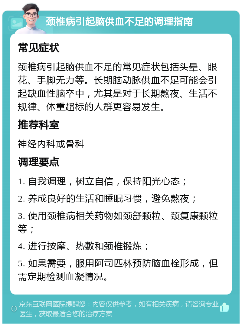 颈椎病引起脑供血不足的调理指南 常见症状 颈椎病引起脑供血不足的常见症状包括头晕、眼花、手脚无力等。长期脑动脉供血不足可能会引起缺血性脑卒中，尤其是对于长期熬夜、生活不规律、体重超标的人群更容易发生。 推荐科室 神经内科或骨科 调理要点 1. 自我调理，树立自信，保持阳光心态； 2. 养成良好的生活和睡眠习惯，避免熬夜； 3. 使用颈椎病相关药物如颈舒颗粒、颈复康颗粒等； 4. 进行按摩、热敷和颈椎锻炼； 5. 如果需要，服用阿司匹林预防脑血栓形成，但需定期检测血凝情况。