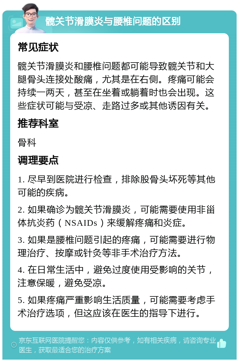 髋关节滑膜炎与腰椎问题的区别 常见症状 髋关节滑膜炎和腰椎问题都可能导致髋关节和大腿骨头连接处酸痛，尤其是在右侧。疼痛可能会持续一两天，甚至在坐着或躺着时也会出现。这些症状可能与受凉、走路过多或其他诱因有关。 推荐科室 骨科 调理要点 1. 尽早到医院进行检查，排除股骨头坏死等其他可能的疾病。 2. 如果确诊为髋关节滑膜炎，可能需要使用非甾体抗炎药（NSAIDs）来缓解疼痛和炎症。 3. 如果是腰椎问题引起的疼痛，可能需要进行物理治疗、按摩或针灸等非手术治疗方法。 4. 在日常生活中，避免过度使用受影响的关节，注意保暖，避免受凉。 5. 如果疼痛严重影响生活质量，可能需要考虑手术治疗选项，但这应该在医生的指导下进行。