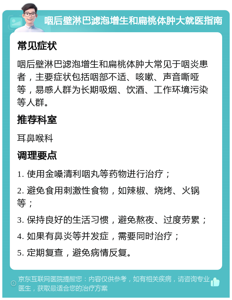 咽后壁淋巴滤泡增生和扁桃体肿大就医指南 常见症状 咽后壁淋巴滤泡增生和扁桃体肿大常见于咽炎患者，主要症状包括咽部不适、咳嗽、声音嘶哑等，易感人群为长期吸烟、饮酒、工作环境污染等人群。 推荐科室 耳鼻喉科 调理要点 1. 使用金嗓清利咽丸等药物进行治疗； 2. 避免食用刺激性食物，如辣椒、烧烤、火锅等； 3. 保持良好的生活习惯，避免熬夜、过度劳累； 4. 如果有鼻炎等并发症，需要同时治疗； 5. 定期复查，避免病情反复。