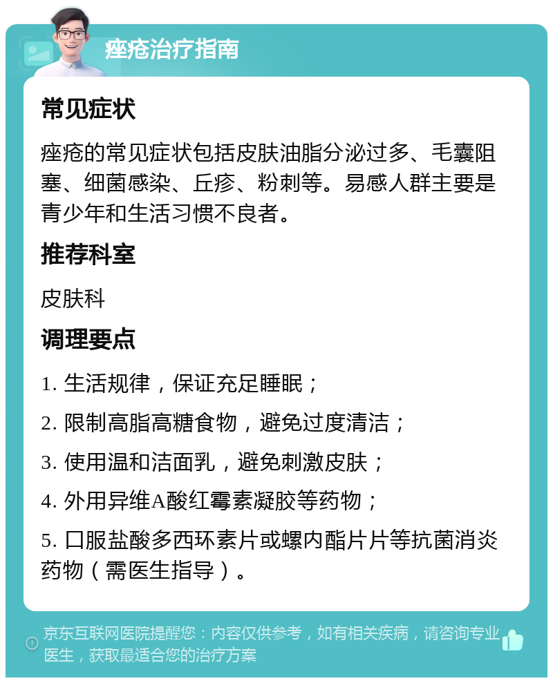 痤疮治疗指南 常见症状 痤疮的常见症状包括皮肤油脂分泌过多、毛囊阻塞、细菌感染、丘疹、粉刺等。易感人群主要是青少年和生活习惯不良者。 推荐科室 皮肤科 调理要点 1. 生活规律，保证充足睡眠； 2. 限制高脂高糖食物，避免过度清洁； 3. 使用温和洁面乳，避免刺激皮肤； 4. 外用异维A酸红霉素凝胶等药物； 5. 口服盐酸多西环素片或螺内酯片片等抗菌消炎药物（需医生指导）。