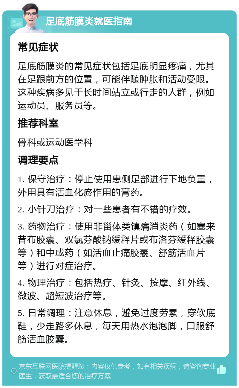 足底筋膜炎就医指南 常见症状 足底筋膜炎的常见症状包括足底明显疼痛，尤其在足跟前方的位置，可能伴随肿胀和活动受限。这种疾病多见于长时间站立或行走的人群，例如运动员、服务员等。 推荐科室 骨科或运动医学科 调理要点 1. 保守治疗：停止使用患侧足部进行下地负重，外用具有活血化瘀作用的膏药。 2. 小针刀治疗：对一些患者有不错的疗效。 3. 药物治疗：使用非甾体类镇痛消炎药（如塞来昔布胶囊、双氯芬酸钠缓释片或布洛芬缓释胶囊等）和中成药（如活血止痛胶囊、舒筋活血片等）进行对症治疗。 4. 物理治疗：包括热疗、针灸、按摩、红外线、微波、超短波治疗等。 5. 日常调理：注意休息，避免过度劳累，穿软底鞋，少走路多休息，每天用热水泡泡脚，口服舒筋活血胶囊。