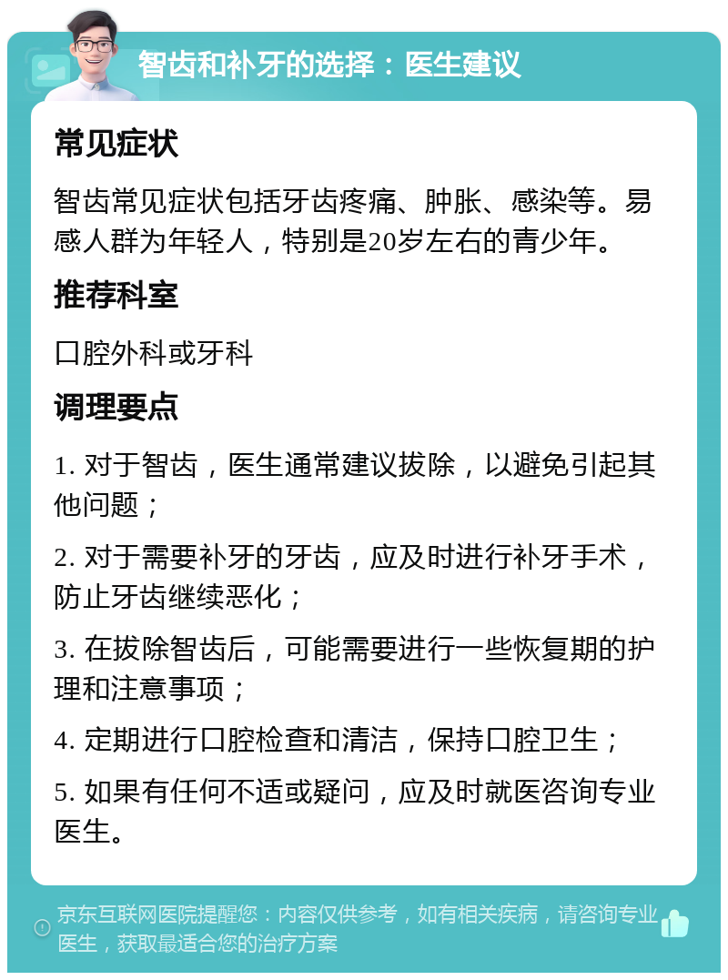 智齿和补牙的选择：医生建议 常见症状 智齿常见症状包括牙齿疼痛、肿胀、感染等。易感人群为年轻人，特别是20岁左右的青少年。 推荐科室 口腔外科或牙科 调理要点 1. 对于智齿，医生通常建议拔除，以避免引起其他问题； 2. 对于需要补牙的牙齿，应及时进行补牙手术，防止牙齿继续恶化； 3. 在拔除智齿后，可能需要进行一些恢复期的护理和注意事项； 4. 定期进行口腔检查和清洁，保持口腔卫生； 5. 如果有任何不适或疑问，应及时就医咨询专业医生。