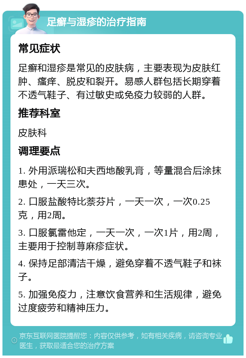 足癣与湿疹的治疗指南 常见症状 足癣和湿疹是常见的皮肤病，主要表现为皮肤红肿、瘙痒、脱皮和裂开。易感人群包括长期穿着不透气鞋子、有过敏史或免疫力较弱的人群。 推荐科室 皮肤科 调理要点 1. 外用派瑞松和夫西地酸乳膏，等量混合后涂抹患处，一天三次。 2. 口服盐酸特比萘芬片，一天一次，一次0.25克，用2周。 3. 口服氯雷他定，一天一次，一次1片，用2周，主要用于控制荨麻疹症状。 4. 保持足部清洁干燥，避免穿着不透气鞋子和袜子。 5. 加强免疫力，注意饮食营养和生活规律，避免过度疲劳和精神压力。