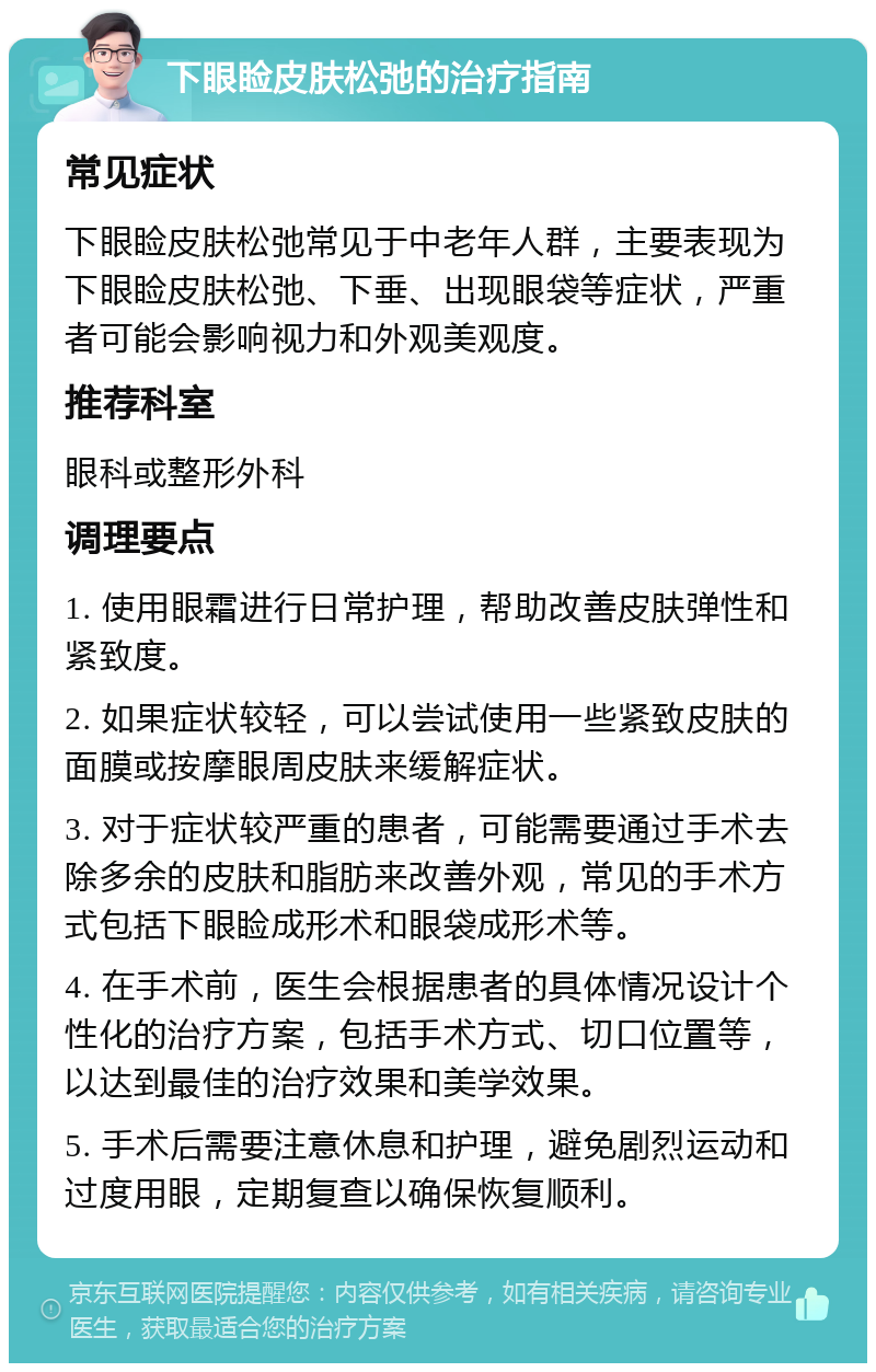 下眼睑皮肤松弛的治疗指南 常见症状 下眼睑皮肤松弛常见于中老年人群，主要表现为下眼睑皮肤松弛、下垂、出现眼袋等症状，严重者可能会影响视力和外观美观度。 推荐科室 眼科或整形外科 调理要点 1. 使用眼霜进行日常护理，帮助改善皮肤弹性和紧致度。 2. 如果症状较轻，可以尝试使用一些紧致皮肤的面膜或按摩眼周皮肤来缓解症状。 3. 对于症状较严重的患者，可能需要通过手术去除多余的皮肤和脂肪来改善外观，常见的手术方式包括下眼睑成形术和眼袋成形术等。 4. 在手术前，医生会根据患者的具体情况设计个性化的治疗方案，包括手术方式、切口位置等，以达到最佳的治疗效果和美学效果。 5. 手术后需要注意休息和护理，避免剧烈运动和过度用眼，定期复查以确保恢复顺利。