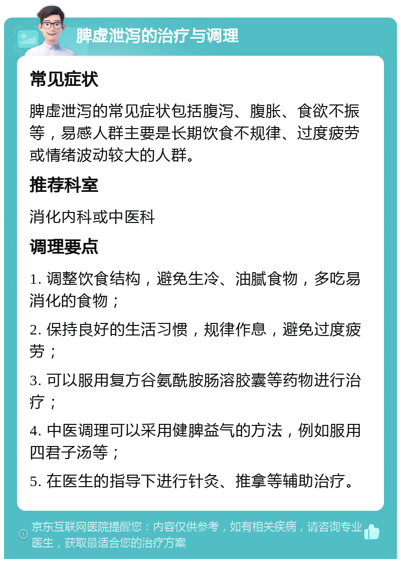 脾虚泄泻的治疗与调理 常见症状 脾虚泄泻的常见症状包括腹泻、腹胀、食欲不振等，易感人群主要是长期饮食不规律、过度疲劳或情绪波动较大的人群。 推荐科室 消化内科或中医科 调理要点 1. 调整饮食结构，避免生冷、油腻食物，多吃易消化的食物； 2. 保持良好的生活习惯，规律作息，避免过度疲劳； 3. 可以服用复方谷氨酰胺肠溶胶囊等药物进行治疗； 4. 中医调理可以采用健脾益气的方法，例如服用四君子汤等； 5. 在医生的指导下进行针灸、推拿等辅助治疗。