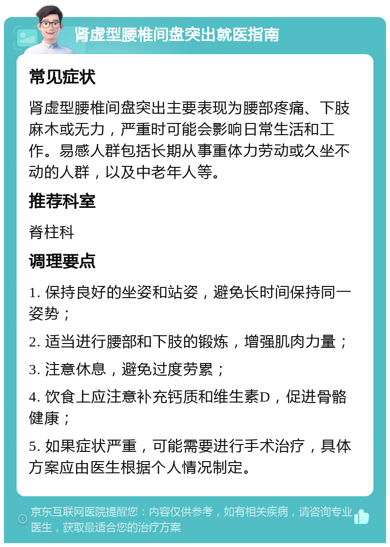 肾虚型腰椎间盘突出就医指南 常见症状 肾虚型腰椎间盘突出主要表现为腰部疼痛、下肢麻木或无力，严重时可能会影响日常生活和工作。易感人群包括长期从事重体力劳动或久坐不动的人群，以及中老年人等。 推荐科室 脊柱科 调理要点 1. 保持良好的坐姿和站姿，避免长时间保持同一姿势； 2. 适当进行腰部和下肢的锻炼，增强肌肉力量； 3. 注意休息，避免过度劳累； 4. 饮食上应注意补充钙质和维生素D，促进骨骼健康； 5. 如果症状严重，可能需要进行手术治疗，具体方案应由医生根据个人情况制定。