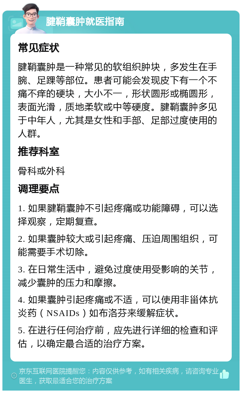 腱鞘囊肿就医指南 常见症状 腱鞘囊肿是一种常见的软组织肿块，多发生在手腕、足踝等部位。患者可能会发现皮下有一个不痛不痒的硬块，大小不一，形状圆形或椭圆形，表面光滑，质地柔软或中等硬度。腱鞘囊肿多见于中年人，尤其是女性和手部、足部过度使用的人群。 推荐科室 骨科或外科 调理要点 1. 如果腱鞘囊肿不引起疼痛或功能障碍，可以选择观察，定期复查。 2. 如果囊肿较大或引起疼痛、压迫周围组织，可能需要手术切除。 3. 在日常生活中，避免过度使用受影响的关节，减少囊肿的压力和摩擦。 4. 如果囊肿引起疼痛或不适，可以使用非甾体抗炎药（NSAIDs）如布洛芬来缓解症状。 5. 在进行任何治疗前，应先进行详细的检查和评估，以确定最合适的治疗方案。