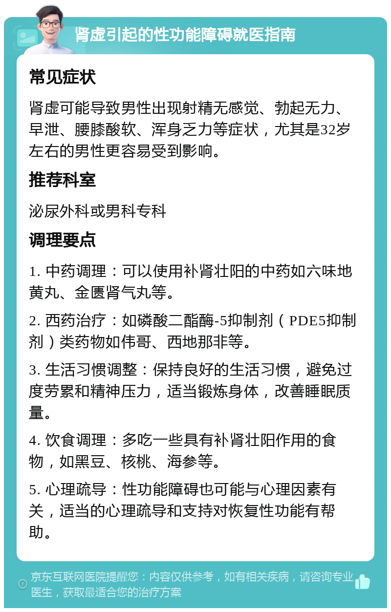 肾虚引起的性功能障碍就医指南 常见症状 肾虚可能导致男性出现射精无感觉、勃起无力、早泄、腰膝酸软、浑身乏力等症状，尤其是32岁左右的男性更容易受到影响。 推荐科室 泌尿外科或男科专科 调理要点 1. 中药调理：可以使用补肾壮阳的中药如六味地黄丸、金匮肾气丸等。 2. 西药治疗：如磷酸二酯酶-5抑制剂（PDE5抑制剂）类药物如伟哥、西地那非等。 3. 生活习惯调整：保持良好的生活习惯，避免过度劳累和精神压力，适当锻炼身体，改善睡眠质量。 4. 饮食调理：多吃一些具有补肾壮阳作用的食物，如黑豆、核桃、海参等。 5. 心理疏导：性功能障碍也可能与心理因素有关，适当的心理疏导和支持对恢复性功能有帮助。