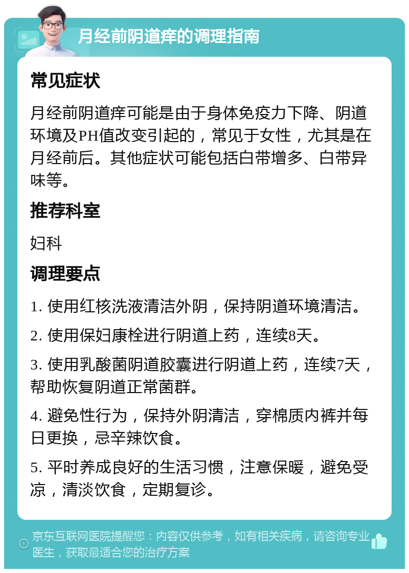 月经前阴道痒的调理指南 常见症状 月经前阴道痒可能是由于身体免疫力下降、阴道环境及PH值改变引起的，常见于女性，尤其是在月经前后。其他症状可能包括白带增多、白带异味等。 推荐科室 妇科 调理要点 1. 使用红核洗液清洁外阴，保持阴道环境清洁。 2. 使用保妇康栓进行阴道上药，连续8天。 3. 使用乳酸菌阴道胶囊进行阴道上药，连续7天，帮助恢复阴道正常菌群。 4. 避免性行为，保持外阴清洁，穿棉质内裤并每日更换，忌辛辣饮食。 5. 平时养成良好的生活习惯，注意保暖，避免受凉，清淡饮食，定期复诊。