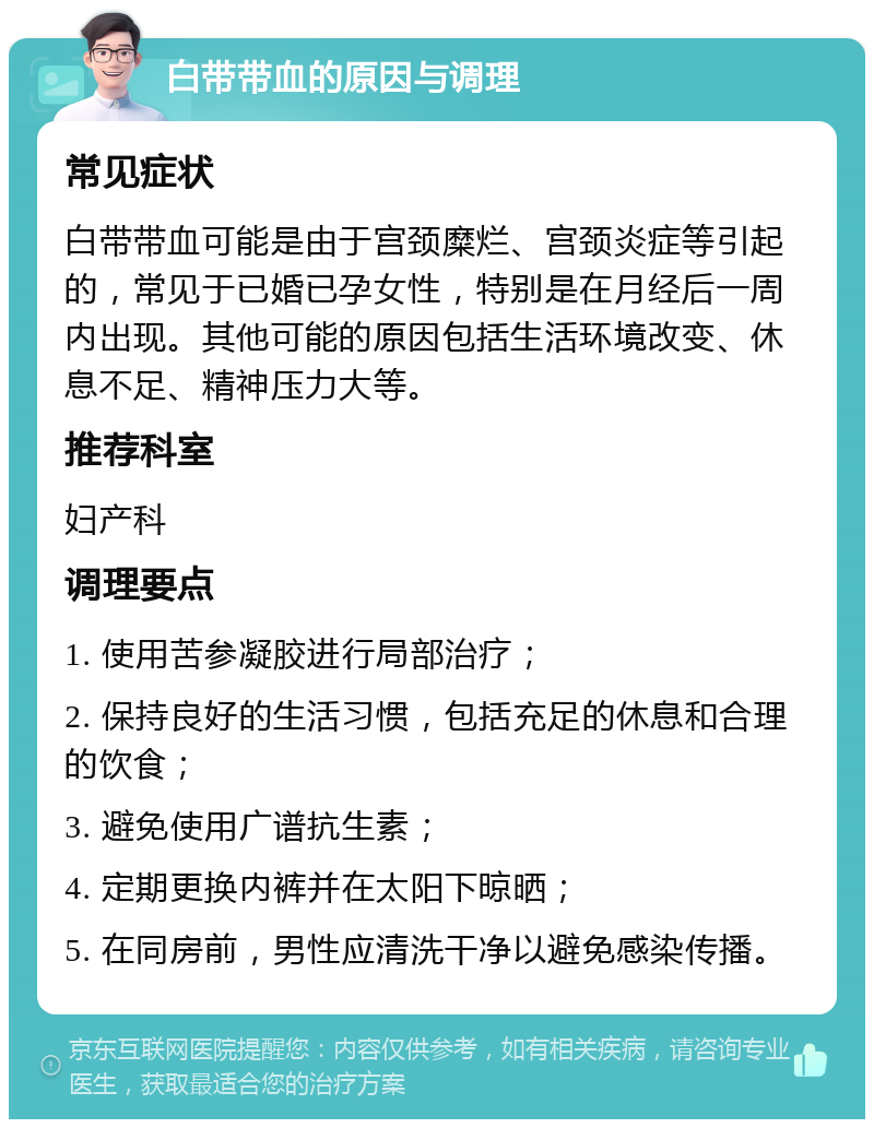 白带带血的原因与调理 常见症状 白带带血可能是由于宫颈糜烂、宫颈炎症等引起的，常见于已婚已孕女性，特别是在月经后一周内出现。其他可能的原因包括生活环境改变、休息不足、精神压力大等。 推荐科室 妇产科 调理要点 1. 使用苦参凝胶进行局部治疗； 2. 保持良好的生活习惯，包括充足的休息和合理的饮食； 3. 避免使用广谱抗生素； 4. 定期更换内裤并在太阳下晾晒； 5. 在同房前，男性应清洗干净以避免感染传播。