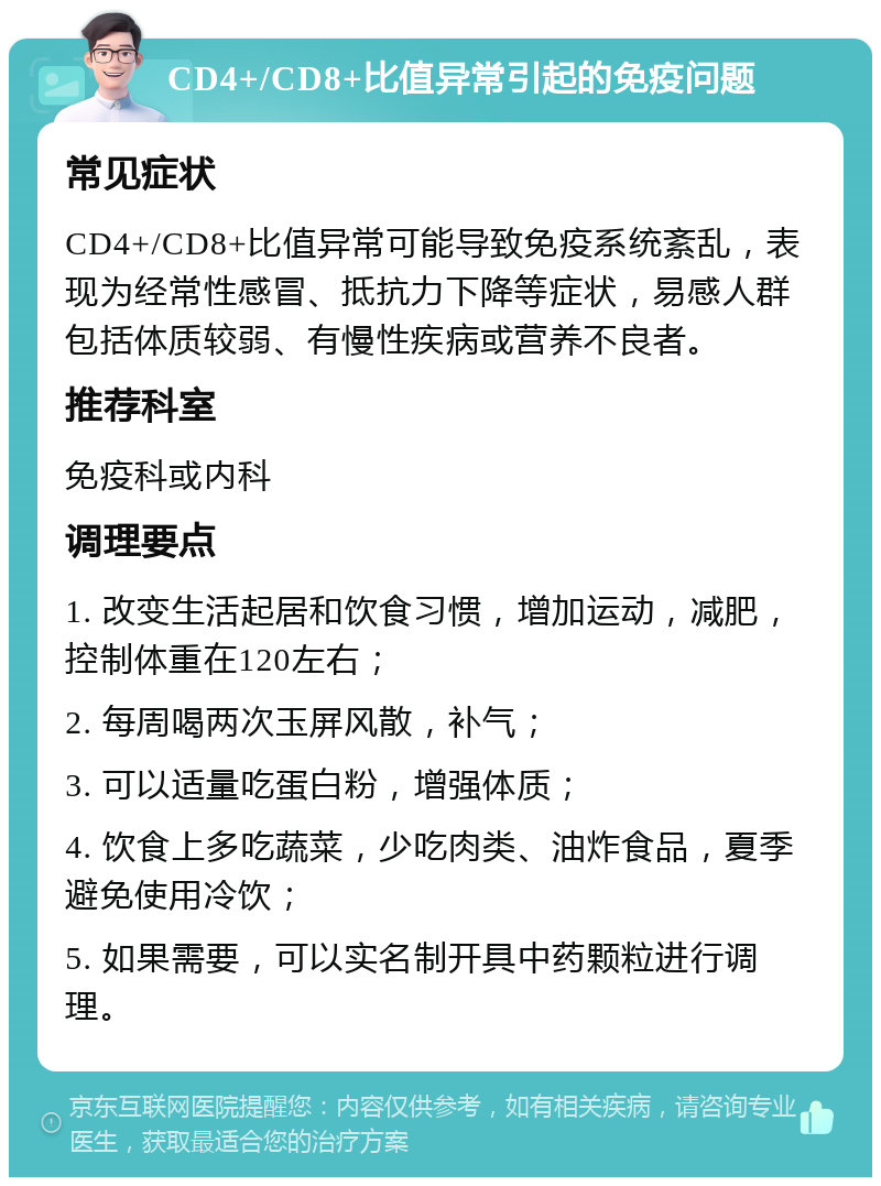 CD4+/CD8+比值异常引起的免疫问题 常见症状 CD4+/CD8+比值异常可能导致免疫系统紊乱，表现为经常性感冒、抵抗力下降等症状，易感人群包括体质较弱、有慢性疾病或营养不良者。 推荐科室 免疫科或内科 调理要点 1. 改变生活起居和饮食习惯，增加运动，减肥，控制体重在120左右； 2. 每周喝两次玉屏风散，补气； 3. 可以适量吃蛋白粉，增强体质； 4. 饮食上多吃蔬菜，少吃肉类、油炸食品，夏季避免使用冷饮； 5. 如果需要，可以实名制开具中药颗粒进行调理。