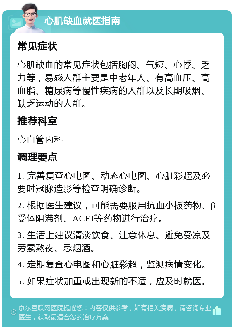 心肌缺血就医指南 常见症状 心肌缺血的常见症状包括胸闷、气短、心悸、乏力等，易感人群主要是中老年人、有高血压、高血脂、糖尿病等慢性疾病的人群以及长期吸烟、缺乏运动的人群。 推荐科室 心血管内科 调理要点 1. 完善复查心电图、动态心电图、心脏彩超及必要时冠脉造影等检查明确诊断。 2. 根据医生建议，可能需要服用抗血小板药物、β受体阻滞剂、ACEI等药物进行治疗。 3. 生活上建议清淡饮食、注意休息、避免受凉及劳累熬夜、忌烟酒。 4. 定期复查心电图和心脏彩超，监测病情变化。 5. 如果症状加重或出现新的不适，应及时就医。