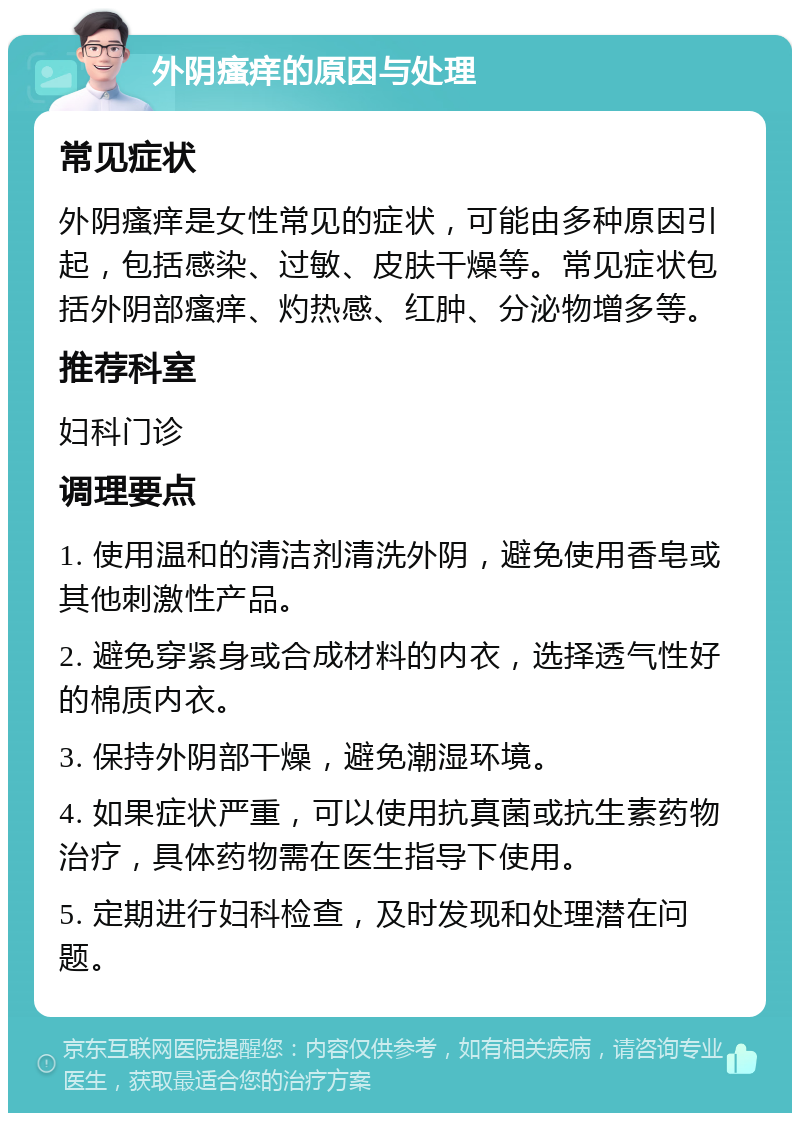 外阴瘙痒的原因与处理 常见症状 外阴瘙痒是女性常见的症状，可能由多种原因引起，包括感染、过敏、皮肤干燥等。常见症状包括外阴部瘙痒、灼热感、红肿、分泌物增多等。 推荐科室 妇科门诊 调理要点 1. 使用温和的清洁剂清洗外阴，避免使用香皂或其他刺激性产品。 2. 避免穿紧身或合成材料的内衣，选择透气性好的棉质内衣。 3. 保持外阴部干燥，避免潮湿环境。 4. 如果症状严重，可以使用抗真菌或抗生素药物治疗，具体药物需在医生指导下使用。 5. 定期进行妇科检查，及时发现和处理潜在问题。