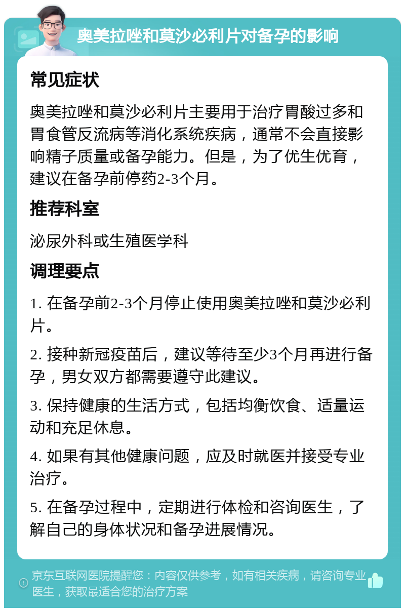 奥美拉唑和莫沙必利片对备孕的影响 常见症状 奥美拉唑和莫沙必利片主要用于治疗胃酸过多和胃食管反流病等消化系统疾病，通常不会直接影响精子质量或备孕能力。但是，为了优生优育，建议在备孕前停药2-3个月。 推荐科室 泌尿外科或生殖医学科 调理要点 1. 在备孕前2-3个月停止使用奥美拉唑和莫沙必利片。 2. 接种新冠疫苗后，建议等待至少3个月再进行备孕，男女双方都需要遵守此建议。 3. 保持健康的生活方式，包括均衡饮食、适量运动和充足休息。 4. 如果有其他健康问题，应及时就医并接受专业治疗。 5. 在备孕过程中，定期进行体检和咨询医生，了解自己的身体状况和备孕进展情况。