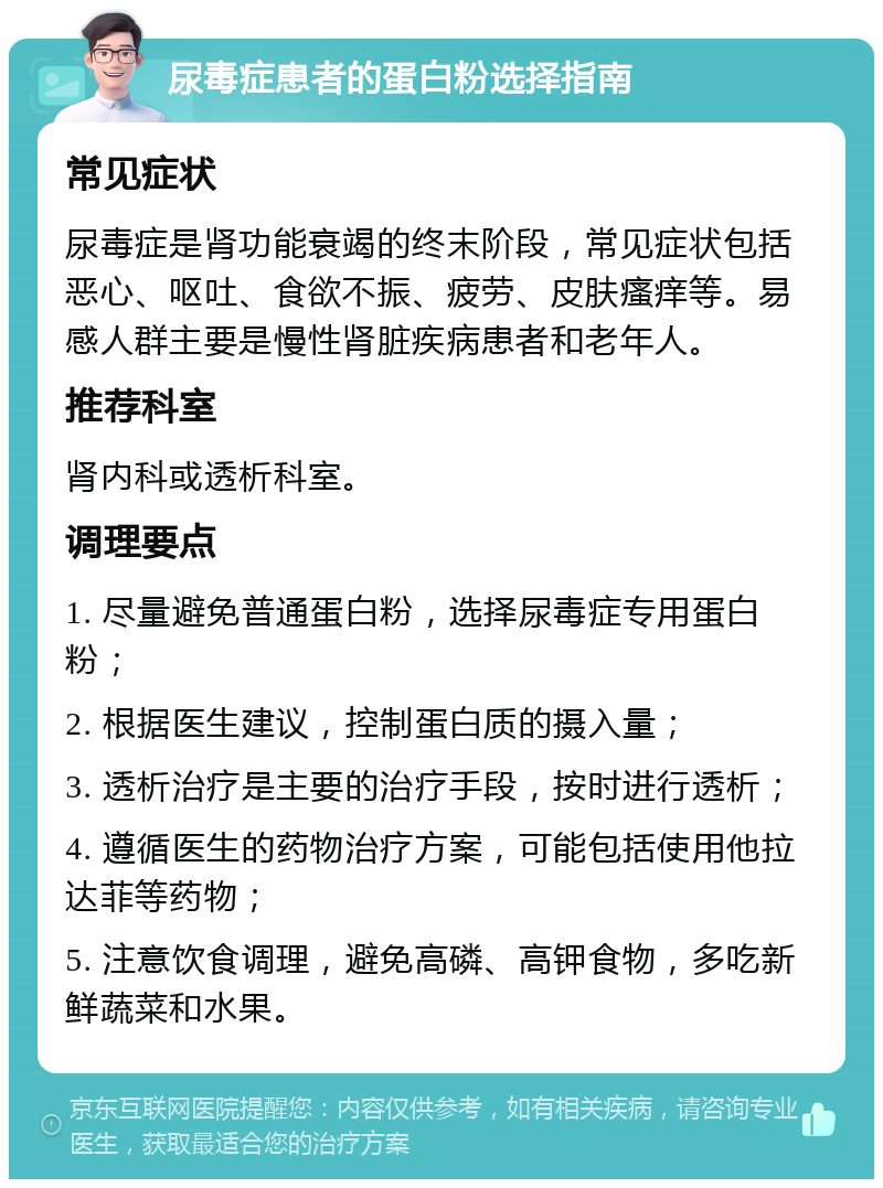 尿毒症患者的蛋白粉选择指南 常见症状 尿毒症是肾功能衰竭的终末阶段，常见症状包括恶心、呕吐、食欲不振、疲劳、皮肤瘙痒等。易感人群主要是慢性肾脏疾病患者和老年人。 推荐科室 肾内科或透析科室。 调理要点 1. 尽量避免普通蛋白粉，选择尿毒症专用蛋白粉； 2. 根据医生建议，控制蛋白质的摄入量； 3. 透析治疗是主要的治疗手段，按时进行透析； 4. 遵循医生的药物治疗方案，可能包括使用他拉达菲等药物； 5. 注意饮食调理，避免高磷、高钾食物，多吃新鲜蔬菜和水果。