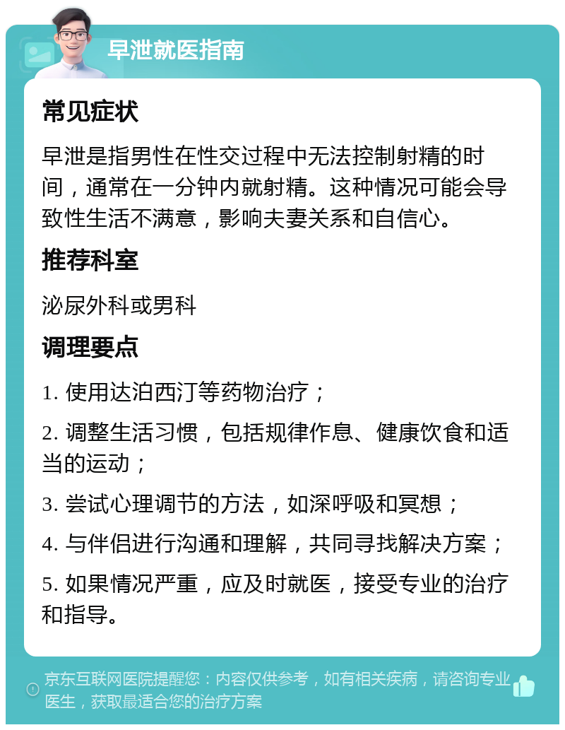 早泄就医指南 常见症状 早泄是指男性在性交过程中无法控制射精的时间，通常在一分钟内就射精。这种情况可能会导致性生活不满意，影响夫妻关系和自信心。 推荐科室 泌尿外科或男科 调理要点 1. 使用达泊西汀等药物治疗； 2. 调整生活习惯，包括规律作息、健康饮食和适当的运动； 3. 尝试心理调节的方法，如深呼吸和冥想； 4. 与伴侣进行沟通和理解，共同寻找解决方案； 5. 如果情况严重，应及时就医，接受专业的治疗和指导。