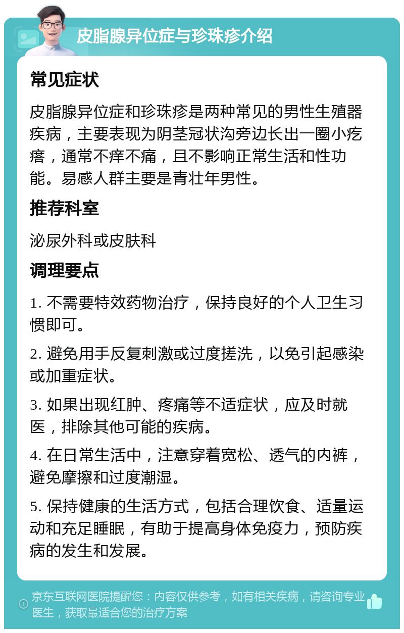 皮脂腺异位症与珍珠疹介绍 常见症状 皮脂腺异位症和珍珠疹是两种常见的男性生殖器疾病，主要表现为阴茎冠状沟旁边长出一圈小疙瘩，通常不痒不痛，且不影响正常生活和性功能。易感人群主要是青壮年男性。 推荐科室 泌尿外科或皮肤科 调理要点 1. 不需要特效药物治疗，保持良好的个人卫生习惯即可。 2. 避免用手反复刺激或过度搓洗，以免引起感染或加重症状。 3. 如果出现红肿、疼痛等不适症状，应及时就医，排除其他可能的疾病。 4. 在日常生活中，注意穿着宽松、透气的内裤，避免摩擦和过度潮湿。 5. 保持健康的生活方式，包括合理饮食、适量运动和充足睡眠，有助于提高身体免疫力，预防疾病的发生和发展。