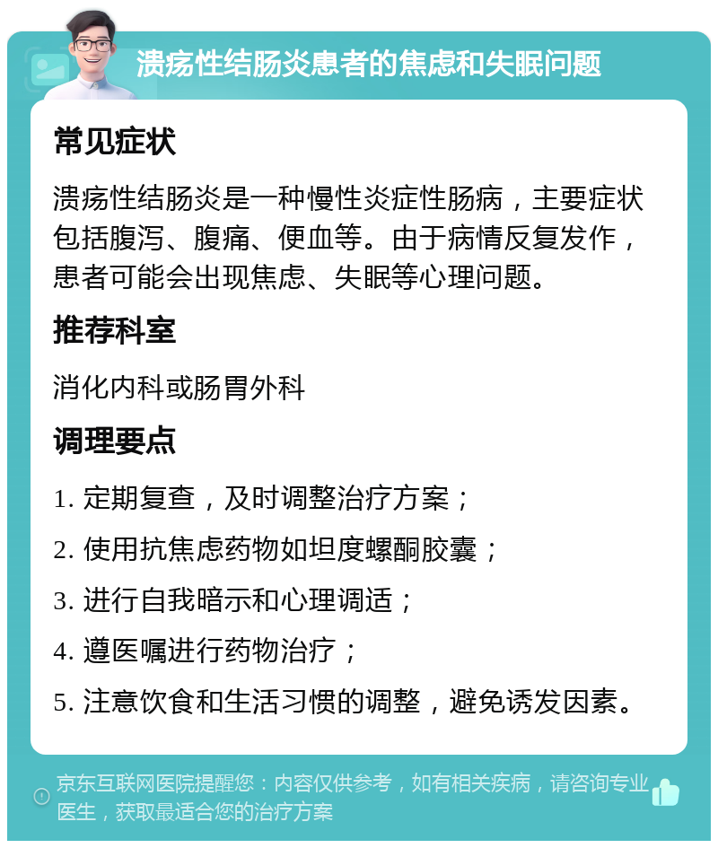 溃疡性结肠炎患者的焦虑和失眠问题 常见症状 溃疡性结肠炎是一种慢性炎症性肠病，主要症状包括腹泻、腹痛、便血等。由于病情反复发作，患者可能会出现焦虑、失眠等心理问题。 推荐科室 消化内科或肠胃外科 调理要点 1. 定期复查，及时调整治疗方案； 2. 使用抗焦虑药物如坦度螺酮胶囊； 3. 进行自我暗示和心理调适； 4. 遵医嘱进行药物治疗； 5. 注意饮食和生活习惯的调整，避免诱发因素。