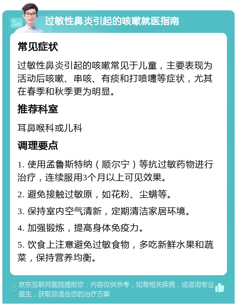 过敏性鼻炎引起的咳嗽就医指南 常见症状 过敏性鼻炎引起的咳嗽常见于儿童，主要表现为活动后咳嗽、串咳、有痰和打喷嚏等症状，尤其在春季和秋季更为明显。 推荐科室 耳鼻喉科或儿科 调理要点 1. 使用孟鲁斯特纳（顺尔宁）等抗过敏药物进行治疗，连续服用3个月以上可见效果。 2. 避免接触过敏原，如花粉、尘螨等。 3. 保持室内空气清新，定期清洁家居环境。 4. 加强锻炼，提高身体免疫力。 5. 饮食上注意避免过敏食物，多吃新鲜水果和蔬菜，保持营养均衡。