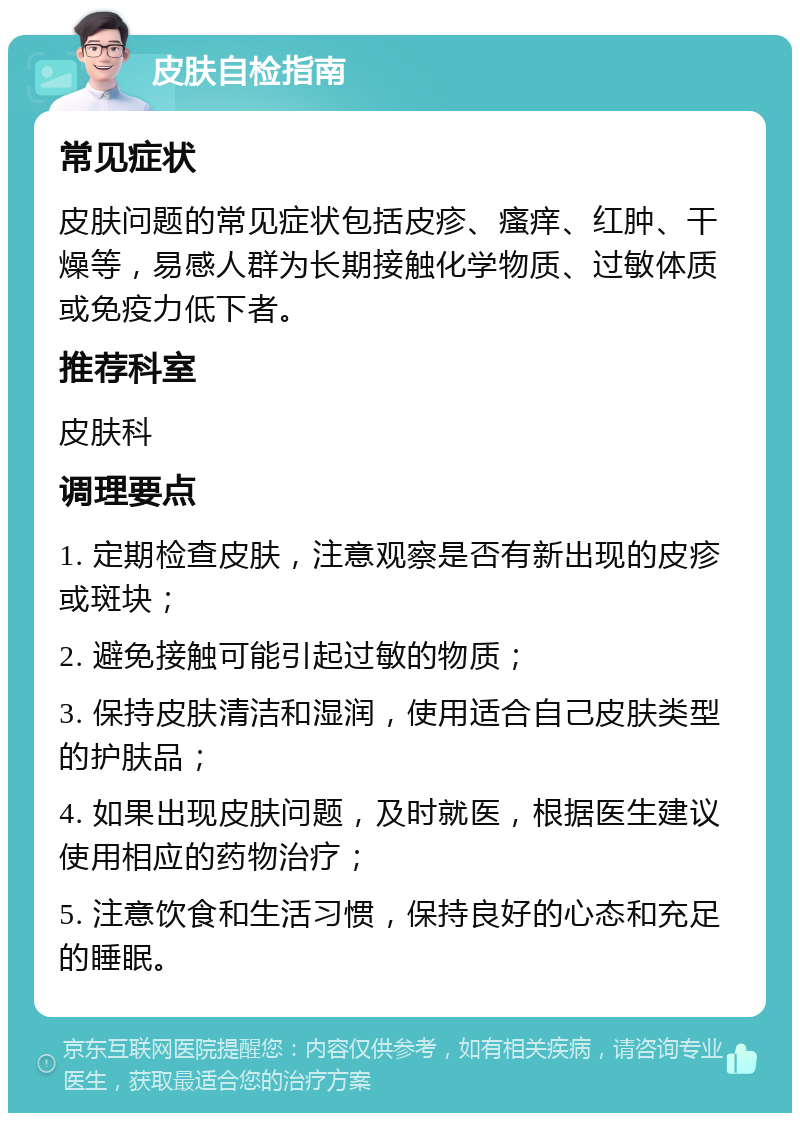 皮肤自检指南 常见症状 皮肤问题的常见症状包括皮疹、瘙痒、红肿、干燥等，易感人群为长期接触化学物质、过敏体质或免疫力低下者。 推荐科室 皮肤科 调理要点 1. 定期检查皮肤，注意观察是否有新出现的皮疹或斑块； 2. 避免接触可能引起过敏的物质； 3. 保持皮肤清洁和湿润，使用适合自己皮肤类型的护肤品； 4. 如果出现皮肤问题，及时就医，根据医生建议使用相应的药物治疗； 5. 注意饮食和生活习惯，保持良好的心态和充足的睡眠。