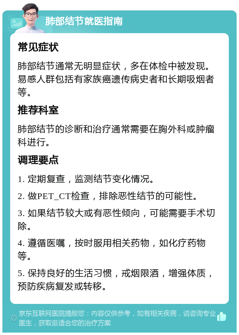 肺部结节就医指南 常见症状 肺部结节通常无明显症状，多在体检中被发现。易感人群包括有家族癌遗传病史者和长期吸烟者等。 推荐科室 肺部结节的诊断和治疗通常需要在胸外科或肿瘤科进行。 调理要点 1. 定期复查，监测结节变化情况。 2. 做PET_CT检查，排除恶性结节的可能性。 3. 如果结节较大或有恶性倾向，可能需要手术切除。 4. 遵循医嘱，按时服用相关药物，如化疗药物等。 5. 保持良好的生活习惯，戒烟限酒，增强体质，预防疾病复发或转移。