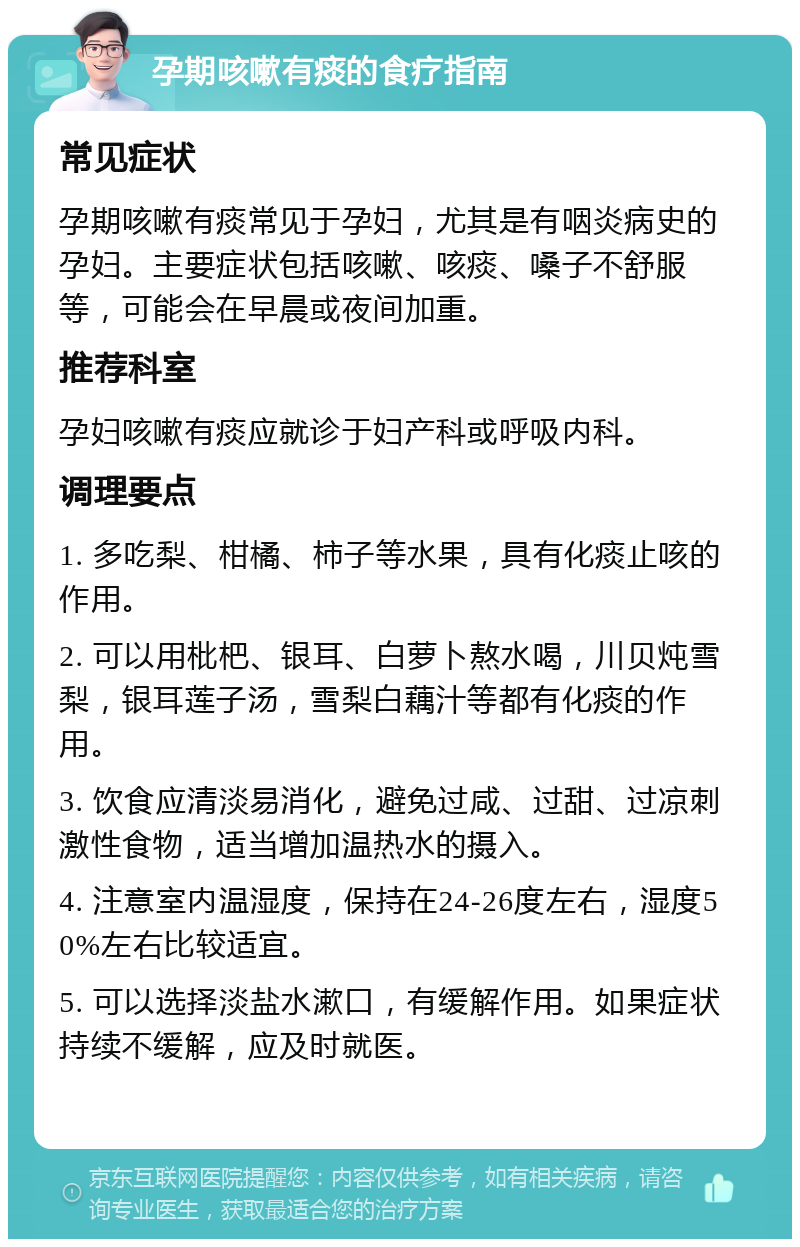 孕期咳嗽有痰的食疗指南 常见症状 孕期咳嗽有痰常见于孕妇，尤其是有咽炎病史的孕妇。主要症状包括咳嗽、咳痰、嗓子不舒服等，可能会在早晨或夜间加重。 推荐科室 孕妇咳嗽有痰应就诊于妇产科或呼吸内科。 调理要点 1. 多吃梨、柑橘、柿子等水果，具有化痰止咳的作用。 2. 可以用枇杷、银耳、白萝卜熬水喝，川贝炖雪梨，银耳莲子汤，雪梨白藕汁等都有化痰的作用。 3. 饮食应清淡易消化，避免过咸、过甜、过凉刺激性食物，适当增加温热水的摄入。 4. 注意室内温湿度，保持在24-26度左右，湿度50%左右比较适宜。 5. 可以选择淡盐水漱口，有缓解作用。如果症状持续不缓解，应及时就医。