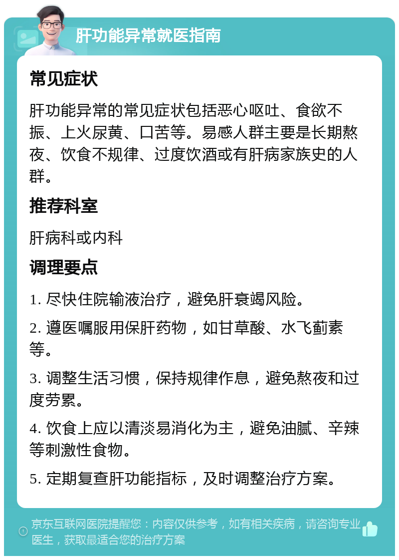 肝功能异常就医指南 常见症状 肝功能异常的常见症状包括恶心呕吐、食欲不振、上火尿黄、口苦等。易感人群主要是长期熬夜、饮食不规律、过度饮酒或有肝病家族史的人群。 推荐科室 肝病科或内科 调理要点 1. 尽快住院输液治疗，避免肝衰竭风险。 2. 遵医嘱服用保肝药物，如甘草酸、水飞蓟素等。 3. 调整生活习惯，保持规律作息，避免熬夜和过度劳累。 4. 饮食上应以清淡易消化为主，避免油腻、辛辣等刺激性食物。 5. 定期复查肝功能指标，及时调整治疗方案。