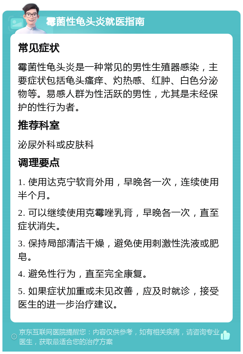 霉菌性龟头炎就医指南 常见症状 霉菌性龟头炎是一种常见的男性生殖器感染，主要症状包括龟头瘙痒、灼热感、红肿、白色分泌物等。易感人群为性活跃的男性，尤其是未经保护的性行为者。 推荐科室 泌尿外科或皮肤科 调理要点 1. 使用达克宁软膏外用，早晚各一次，连续使用半个月。 2. 可以继续使用克霉唑乳膏，早晚各一次，直至症状消失。 3. 保持局部清洁干燥，避免使用刺激性洗液或肥皂。 4. 避免性行为，直至完全康复。 5. 如果症状加重或未见改善，应及时就诊，接受医生的进一步治疗建议。