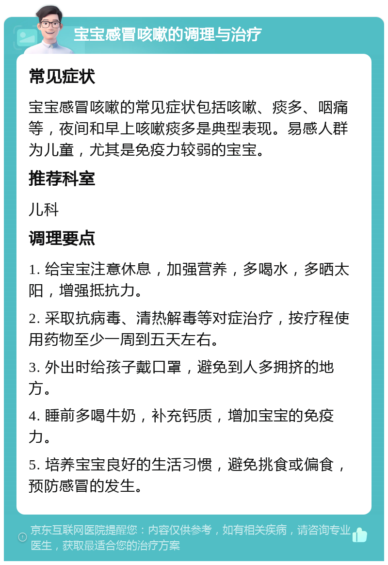 宝宝感冒咳嗽的调理与治疗 常见症状 宝宝感冒咳嗽的常见症状包括咳嗽、痰多、咽痛等，夜间和早上咳嗽痰多是典型表现。易感人群为儿童，尤其是免疫力较弱的宝宝。 推荐科室 儿科 调理要点 1. 给宝宝注意休息，加强营养，多喝水，多晒太阳，增强抵抗力。 2. 采取抗病毒、清热解毒等对症治疗，按疗程使用药物至少一周到五天左右。 3. 外出时给孩子戴口罩，避免到人多拥挤的地方。 4. 睡前多喝牛奶，补充钙质，增加宝宝的免疫力。 5. 培养宝宝良好的生活习惯，避免挑食或偏食，预防感冒的发生。