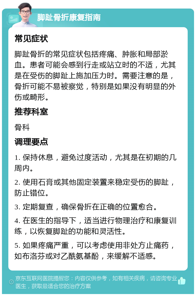 脚趾骨折康复指南 常见症状 脚趾骨折的常见症状包括疼痛、肿胀和局部淤血。患者可能会感到行走或站立时的不适，尤其是在受伤的脚趾上施加压力时。需要注意的是，骨折可能不易被察觉，特别是如果没有明显的外伤或畸形。 推荐科室 骨科 调理要点 1. 保持休息，避免过度活动，尤其是在初期的几周内。 2. 使用石膏或其他固定装置来稳定受伤的脚趾，防止错位。 3. 定期复查，确保骨折在正确的位置愈合。 4. 在医生的指导下，适当进行物理治疗和康复训练，以恢复脚趾的功能和灵活性。 5. 如果疼痛严重，可以考虑使用非处方止痛药，如布洛芬或对乙酰氨基酚，来缓解不适感。