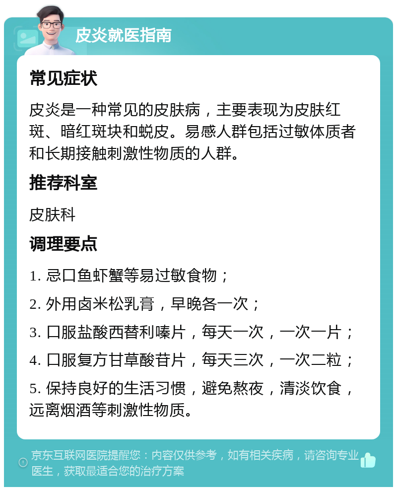 皮炎就医指南 常见症状 皮炎是一种常见的皮肤病，主要表现为皮肤红斑、暗红斑块和蜕皮。易感人群包括过敏体质者和长期接触刺激性物质的人群。 推荐科室 皮肤科 调理要点 1. 忌口鱼虾蟹等易过敏食物； 2. 外用卤米松乳膏，早晚各一次； 3. 口服盐酸西替利嗪片，每天一次，一次一片； 4. 口服复方甘草酸苷片，每天三次，一次二粒； 5. 保持良好的生活习惯，避免熬夜，清淡饮食，远离烟酒等刺激性物质。