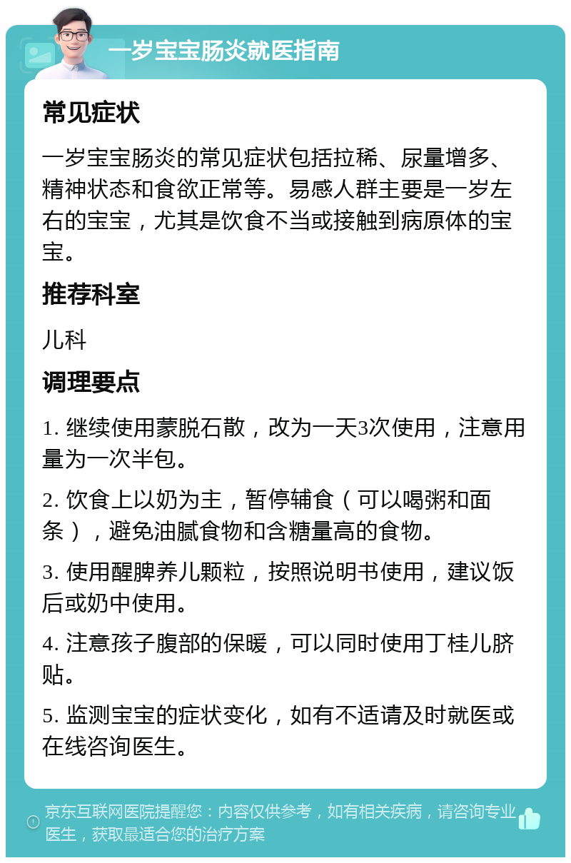 一岁宝宝肠炎就医指南 常见症状 一岁宝宝肠炎的常见症状包括拉稀、尿量增多、精神状态和食欲正常等。易感人群主要是一岁左右的宝宝，尤其是饮食不当或接触到病原体的宝宝。 推荐科室 儿科 调理要点 1. 继续使用蒙脱石散，改为一天3次使用，注意用量为一次半包。 2. 饮食上以奶为主，暂停辅食（可以喝粥和面条），避免油腻食物和含糖量高的食物。 3. 使用醒脾养儿颗粒，按照说明书使用，建议饭后或奶中使用。 4. 注意孩子腹部的保暖，可以同时使用丁桂儿脐贴。 5. 监测宝宝的症状变化，如有不适请及时就医或在线咨询医生。