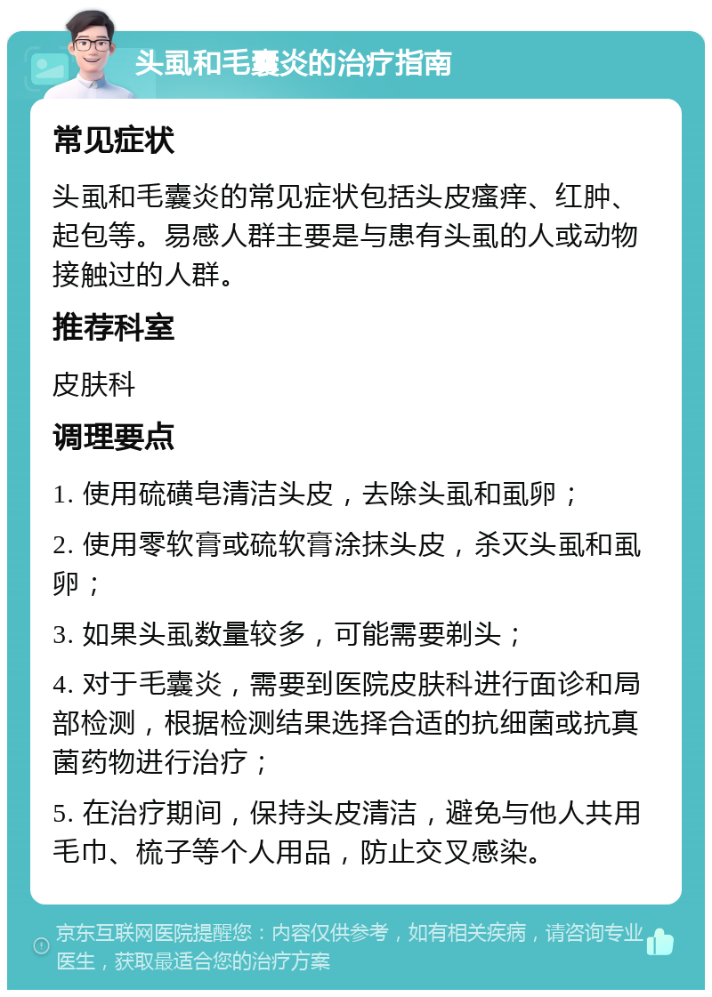 头虱和毛囊炎的治疗指南 常见症状 头虱和毛囊炎的常见症状包括头皮瘙痒、红肿、起包等。易感人群主要是与患有头虱的人或动物接触过的人群。 推荐科室 皮肤科 调理要点 1. 使用硫磺皂清洁头皮，去除头虱和虱卵； 2. 使用零软膏或硫软膏涂抹头皮，杀灭头虱和虱卵； 3. 如果头虱数量较多，可能需要剃头； 4. 对于毛囊炎，需要到医院皮肤科进行面诊和局部检测，根据检测结果选择合适的抗细菌或抗真菌药物进行治疗； 5. 在治疗期间，保持头皮清洁，避免与他人共用毛巾、梳子等个人用品，防止交叉感染。