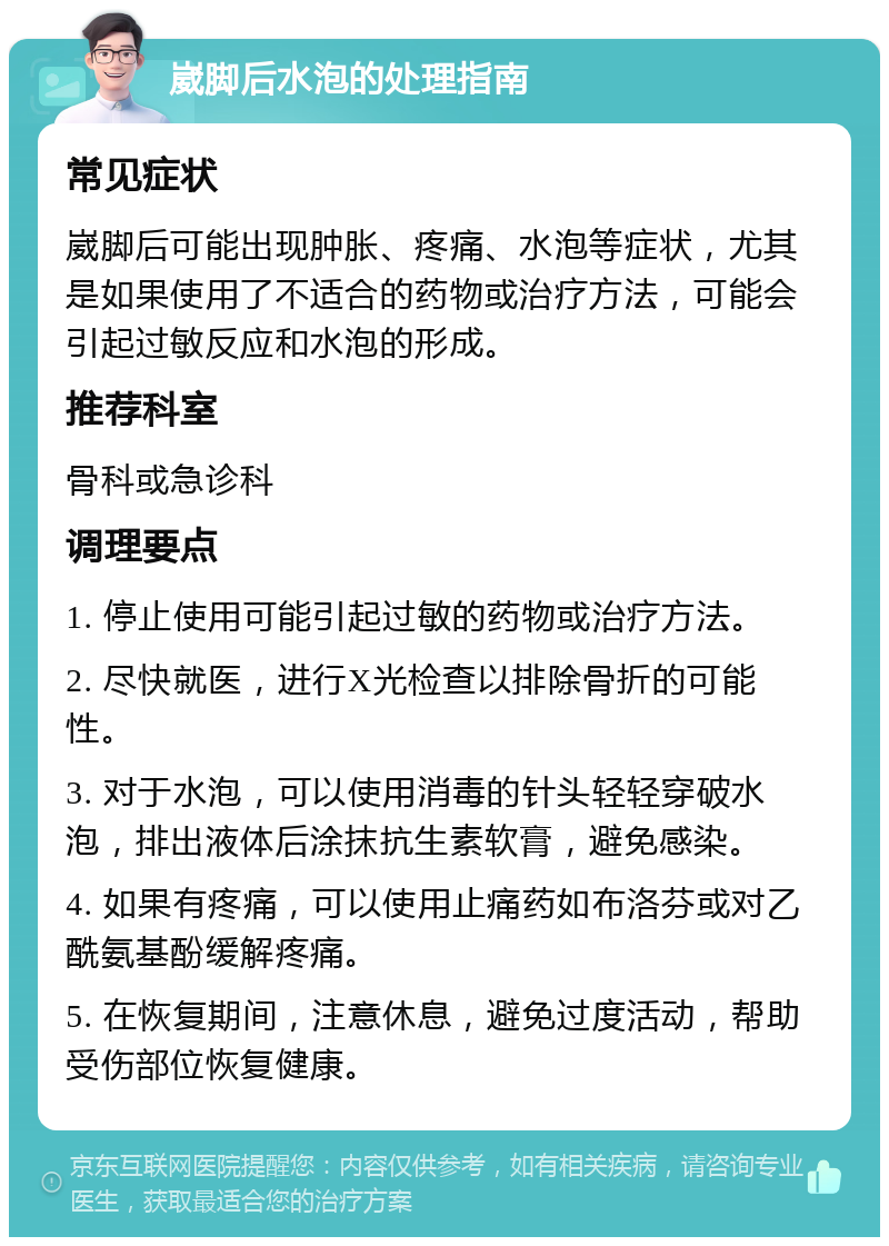 崴脚后水泡的处理指南 常见症状 崴脚后可能出现肿胀、疼痛、水泡等症状，尤其是如果使用了不适合的药物或治疗方法，可能会引起过敏反应和水泡的形成。 推荐科室 骨科或急诊科 调理要点 1. 停止使用可能引起过敏的药物或治疗方法。 2. 尽快就医，进行X光检查以排除骨折的可能性。 3. 对于水泡，可以使用消毒的针头轻轻穿破水泡，排出液体后涂抹抗生素软膏，避免感染。 4. 如果有疼痛，可以使用止痛药如布洛芬或对乙酰氨基酚缓解疼痛。 5. 在恢复期间，注意休息，避免过度活动，帮助受伤部位恢复健康。