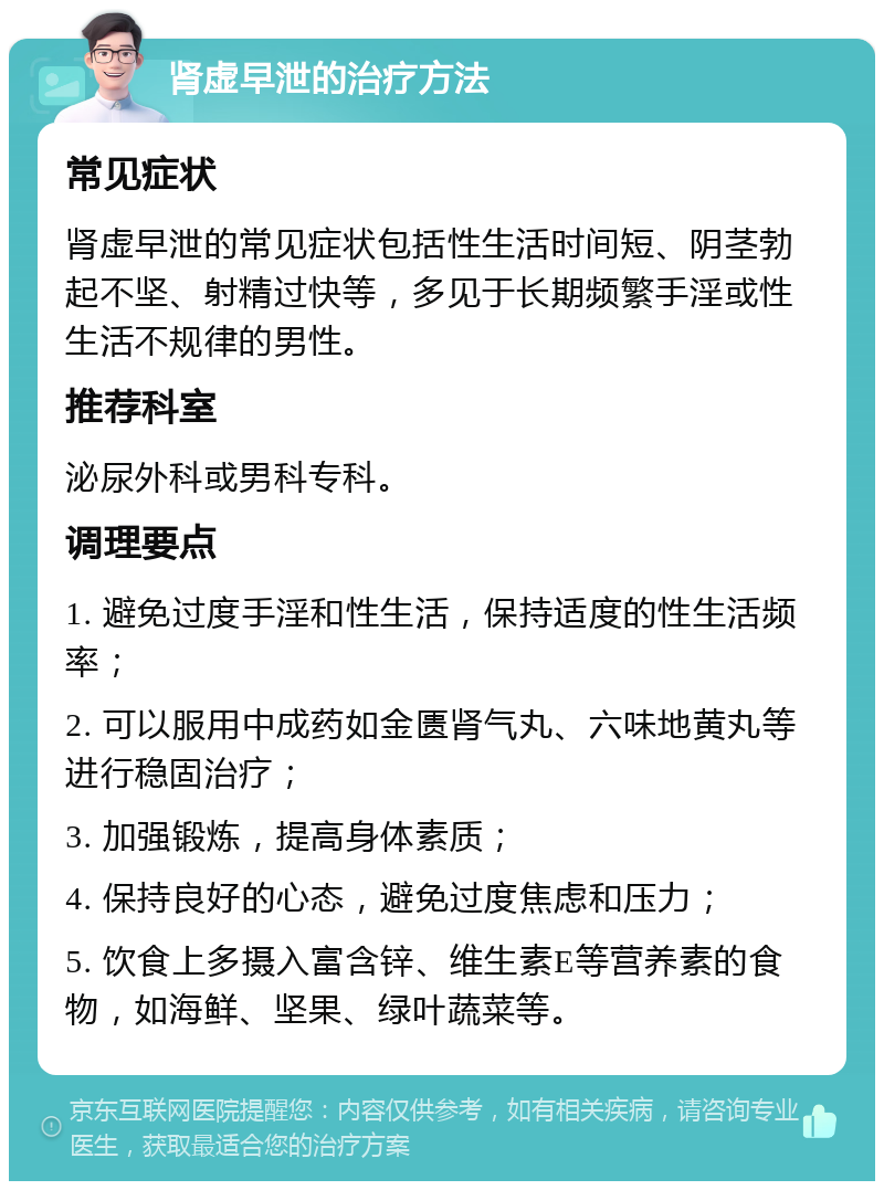 肾虚早泄的治疗方法 常见症状 肾虚早泄的常见症状包括性生活时间短、阴茎勃起不坚、射精过快等，多见于长期频繁手淫或性生活不规律的男性。 推荐科室 泌尿外科或男科专科。 调理要点 1. 避免过度手淫和性生活，保持适度的性生活频率； 2. 可以服用中成药如金匮肾气丸、六味地黄丸等进行稳固治疗； 3. 加强锻炼，提高身体素质； 4. 保持良好的心态，避免过度焦虑和压力； 5. 饮食上多摄入富含锌、维生素E等营养素的食物，如海鲜、坚果、绿叶蔬菜等。