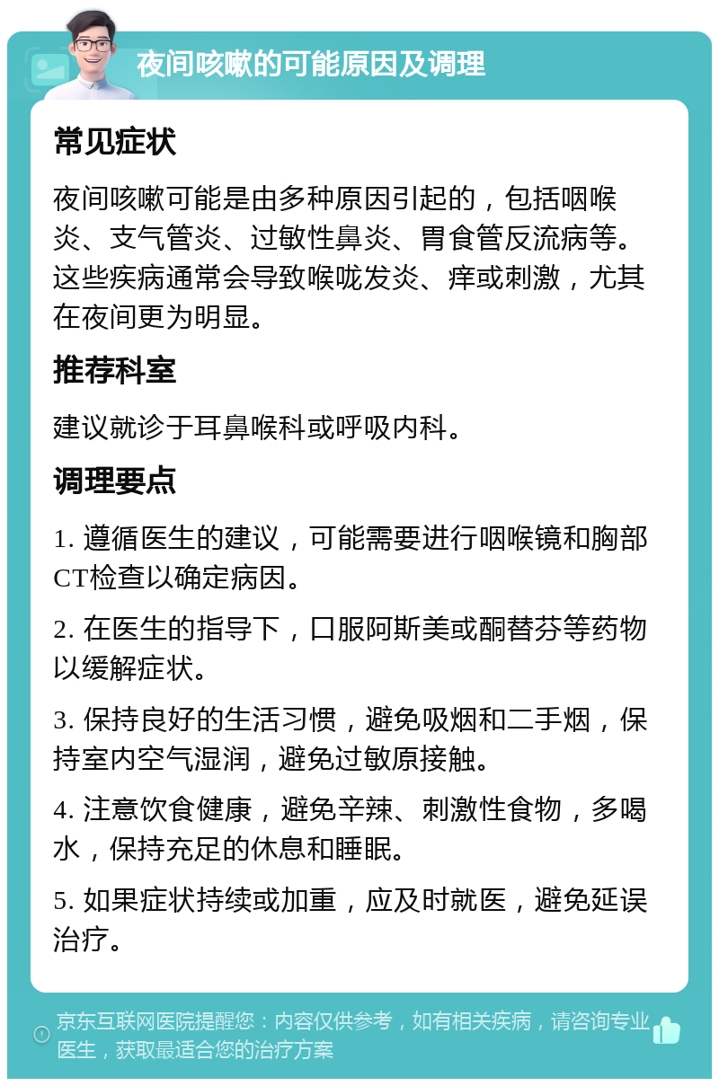 夜间咳嗽的可能原因及调理 常见症状 夜间咳嗽可能是由多种原因引起的，包括咽喉炎、支气管炎、过敏性鼻炎、胃食管反流病等。这些疾病通常会导致喉咙发炎、痒或刺激，尤其在夜间更为明显。 推荐科室 建议就诊于耳鼻喉科或呼吸内科。 调理要点 1. 遵循医生的建议，可能需要进行咽喉镜和胸部CT检查以确定病因。 2. 在医生的指导下，口服阿斯美或酮替芬等药物以缓解症状。 3. 保持良好的生活习惯，避免吸烟和二手烟，保持室内空气湿润，避免过敏原接触。 4. 注意饮食健康，避免辛辣、刺激性食物，多喝水，保持充足的休息和睡眠。 5. 如果症状持续或加重，应及时就医，避免延误治疗。