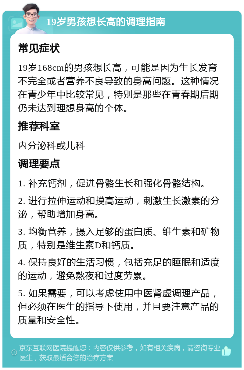 19岁男孩想长高的调理指南 常见症状 19岁168cm的男孩想长高，可能是因为生长发育不完全或者营养不良导致的身高问题。这种情况在青少年中比较常见，特别是那些在青春期后期仍未达到理想身高的个体。 推荐科室 内分泌科或儿科 调理要点 1. 补充钙剂，促进骨骼生长和强化骨骼结构。 2. 进行拉伸运动和摸高运动，刺激生长激素的分泌，帮助增加身高。 3. 均衡营养，摄入足够的蛋白质、维生素和矿物质，特别是维生素D和钙质。 4. 保持良好的生活习惯，包括充足的睡眠和适度的运动，避免熬夜和过度劳累。 5. 如果需要，可以考虑使用中医肾虚调理产品，但必须在医生的指导下使用，并且要注意产品的质量和安全性。