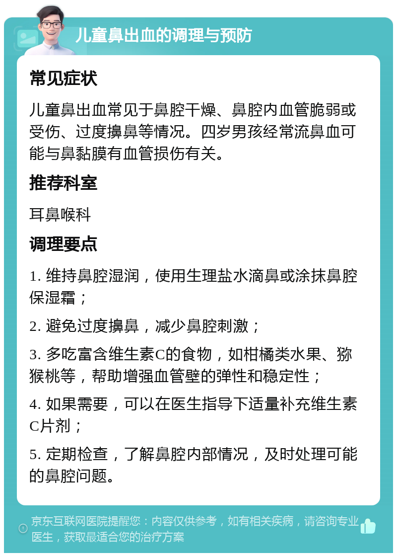 儿童鼻出血的调理与预防 常见症状 儿童鼻出血常见于鼻腔干燥、鼻腔内血管脆弱或受伤、过度擤鼻等情况。四岁男孩经常流鼻血可能与鼻黏膜有血管损伤有关。 推荐科室 耳鼻喉科 调理要点 1. 维持鼻腔湿润，使用生理盐水滴鼻或涂抹鼻腔保湿霜； 2. 避免过度擤鼻，减少鼻腔刺激； 3. 多吃富含维生素C的食物，如柑橘类水果、猕猴桃等，帮助增强血管壁的弹性和稳定性； 4. 如果需要，可以在医生指导下适量补充维生素C片剂； 5. 定期检查，了解鼻腔内部情况，及时处理可能的鼻腔问题。