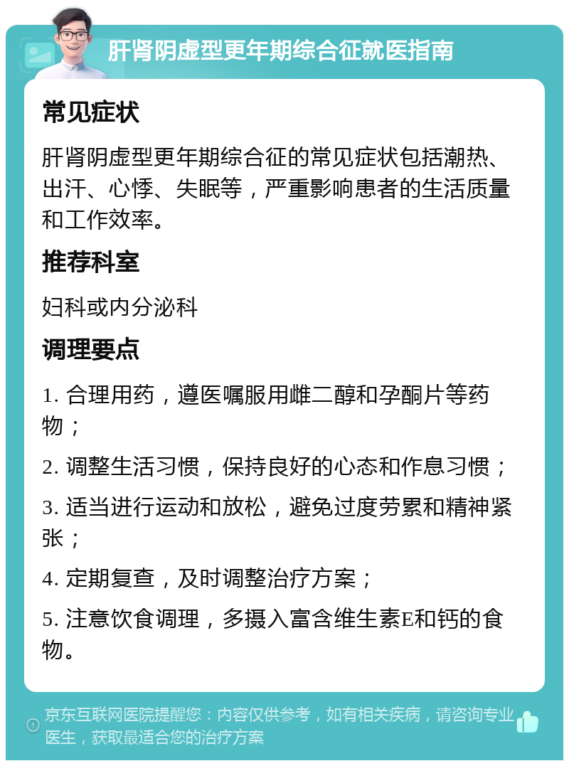 肝肾阴虚型更年期综合征就医指南 常见症状 肝肾阴虚型更年期综合征的常见症状包括潮热、出汗、心悸、失眠等，严重影响患者的生活质量和工作效率。 推荐科室 妇科或内分泌科 调理要点 1. 合理用药，遵医嘱服用雌二醇和孕酮片等药物； 2. 调整生活习惯，保持良好的心态和作息习惯； 3. 适当进行运动和放松，避免过度劳累和精神紧张； 4. 定期复查，及时调整治疗方案； 5. 注意饮食调理，多摄入富含维生素E和钙的食物。