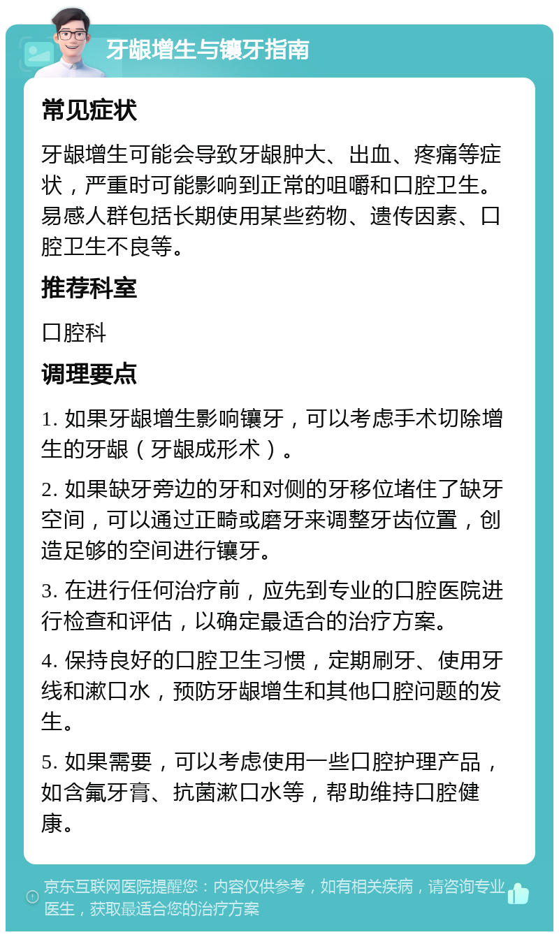 牙龈增生与镶牙指南 常见症状 牙龈增生可能会导致牙龈肿大、出血、疼痛等症状，严重时可能影响到正常的咀嚼和口腔卫生。易感人群包括长期使用某些药物、遗传因素、口腔卫生不良等。 推荐科室 口腔科 调理要点 1. 如果牙龈增生影响镶牙，可以考虑手术切除增生的牙龈（牙龈成形术）。 2. 如果缺牙旁边的牙和对侧的牙移位堵住了缺牙空间，可以通过正畸或磨牙来调整牙齿位置，创造足够的空间进行镶牙。 3. 在进行任何治疗前，应先到专业的口腔医院进行检查和评估，以确定最适合的治疗方案。 4. 保持良好的口腔卫生习惯，定期刷牙、使用牙线和漱口水，预防牙龈增生和其他口腔问题的发生。 5. 如果需要，可以考虑使用一些口腔护理产品，如含氟牙膏、抗菌漱口水等，帮助维持口腔健康。