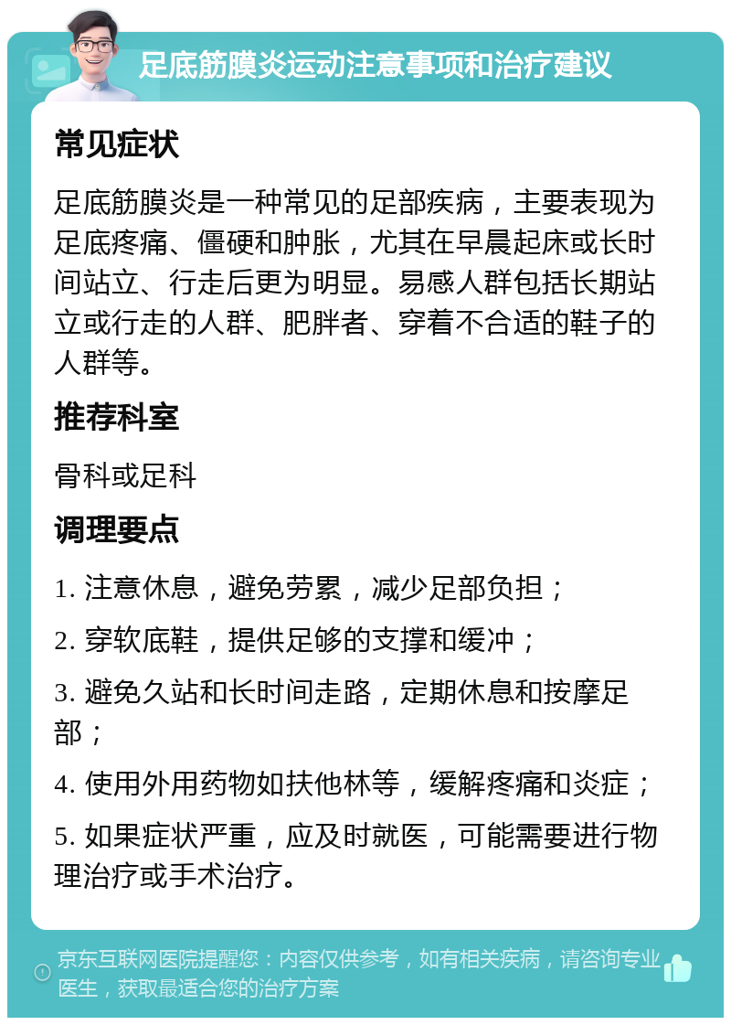 足底筋膜炎运动注意事项和治疗建议 常见症状 足底筋膜炎是一种常见的足部疾病，主要表现为足底疼痛、僵硬和肿胀，尤其在早晨起床或长时间站立、行走后更为明显。易感人群包括长期站立或行走的人群、肥胖者、穿着不合适的鞋子的人群等。 推荐科室 骨科或足科 调理要点 1. 注意休息，避免劳累，减少足部负担； 2. 穿软底鞋，提供足够的支撑和缓冲； 3. 避免久站和长时间走路，定期休息和按摩足部； 4. 使用外用药物如扶他林等，缓解疼痛和炎症； 5. 如果症状严重，应及时就医，可能需要进行物理治疗或手术治疗。