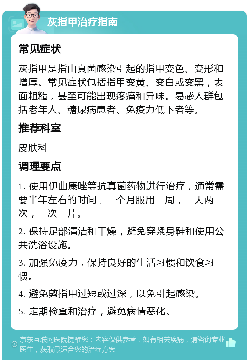 灰指甲治疗指南 常见症状 灰指甲是指由真菌感染引起的指甲变色、变形和增厚。常见症状包括指甲变黄、变白或变黑，表面粗糙，甚至可能出现疼痛和异味。易感人群包括老年人、糖尿病患者、免疫力低下者等。 推荐科室 皮肤科 调理要点 1. 使用伊曲康唑等抗真菌药物进行治疗，通常需要半年左右的时间，一个月服用一周，一天两次，一次一片。 2. 保持足部清洁和干燥，避免穿紧身鞋和使用公共洗浴设施。 3. 加强免疫力，保持良好的生活习惯和饮食习惯。 4. 避免剪指甲过短或过深，以免引起感染。 5. 定期检查和治疗，避免病情恶化。