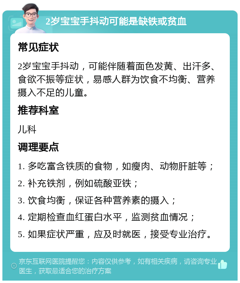 2岁宝宝手抖动可能是缺铁或贫血 常见症状 2岁宝宝手抖动，可能伴随着面色发黄、出汗多、食欲不振等症状，易感人群为饮食不均衡、营养摄入不足的儿童。 推荐科室 儿科 调理要点 1. 多吃富含铁质的食物，如瘦肉、动物肝脏等； 2. 补充铁剂，例如硫酸亚铁； 3. 饮食均衡，保证各种营养素的摄入； 4. 定期检查血红蛋白水平，监测贫血情况； 5. 如果症状严重，应及时就医，接受专业治疗。